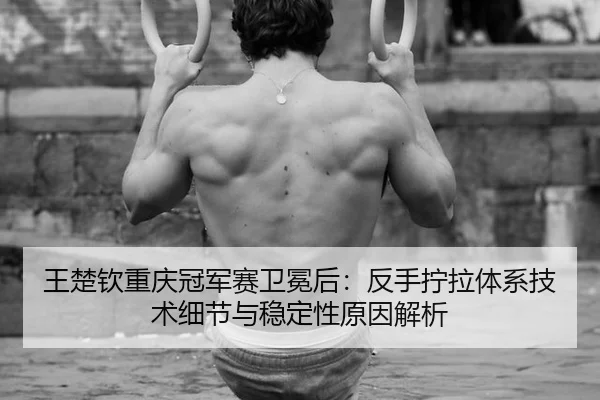 王楚钦重庆冠军赛卫冕后：反手拧拉体系技术细节与稳定性原因解析